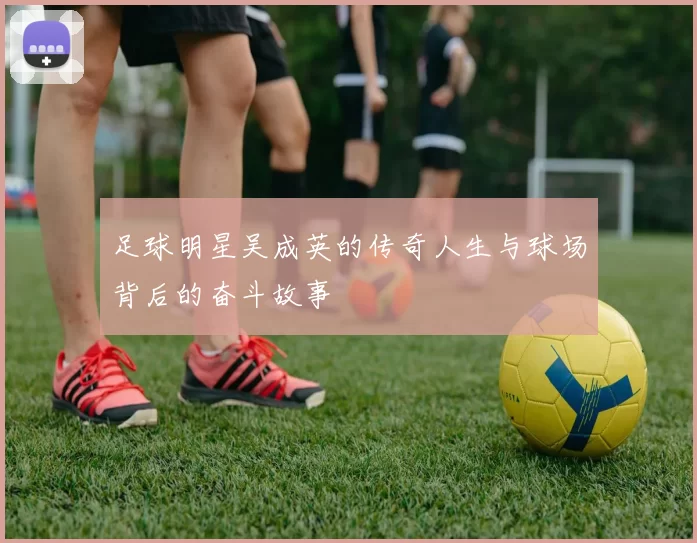 足球明星吴成英的传奇人生与球场背后的奋斗故事
