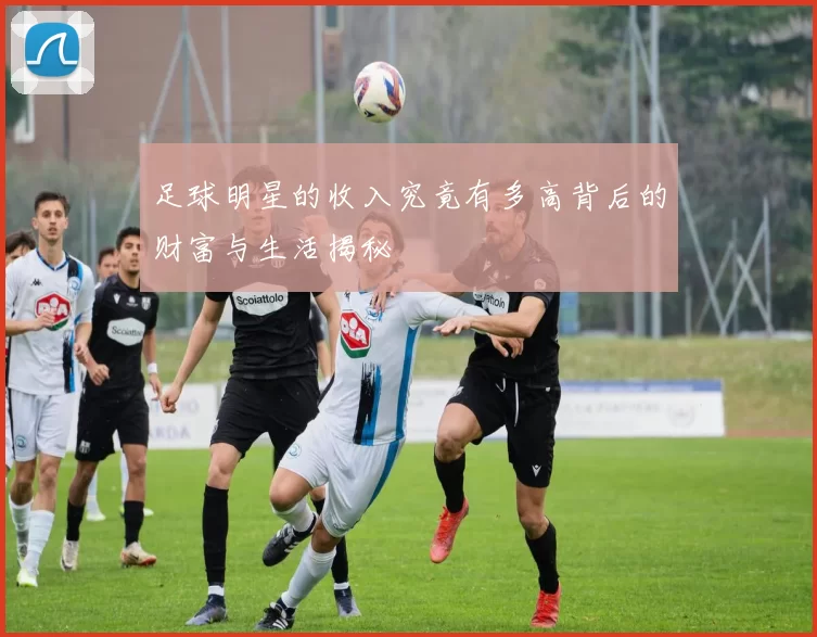 足球明星的收入究竟有多高背后的财富与生活揭秘