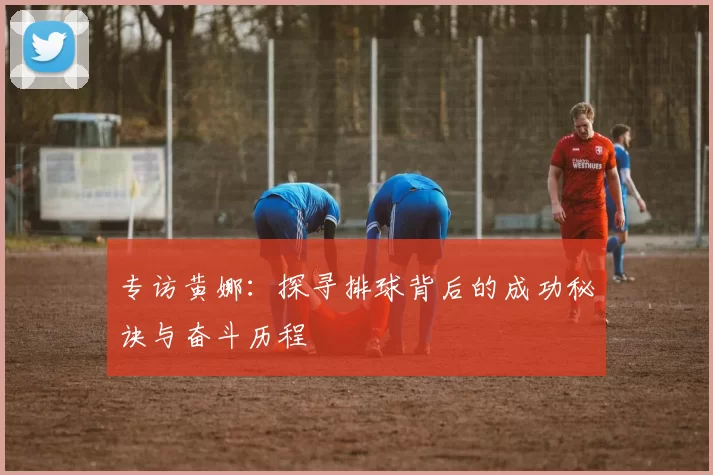 专访黄娜：探寻排球背后的成功秘诀与奋斗历程