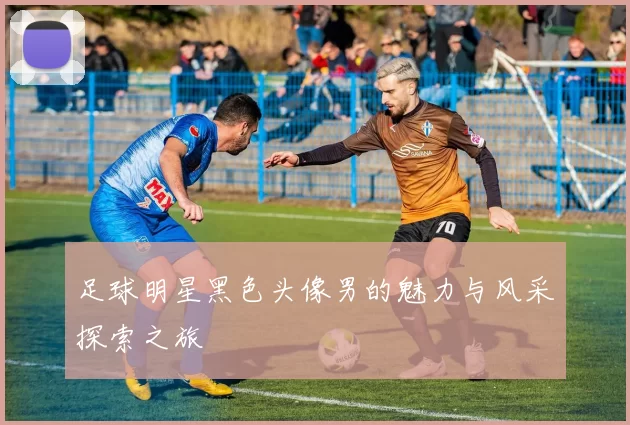 足球明星黑色头像男的魅力与风采探索之旅