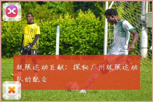 极限运动巨献：探秘广州极限运动队的配合